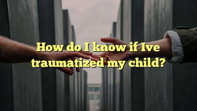 How do I know if Ive traumatized my child?
